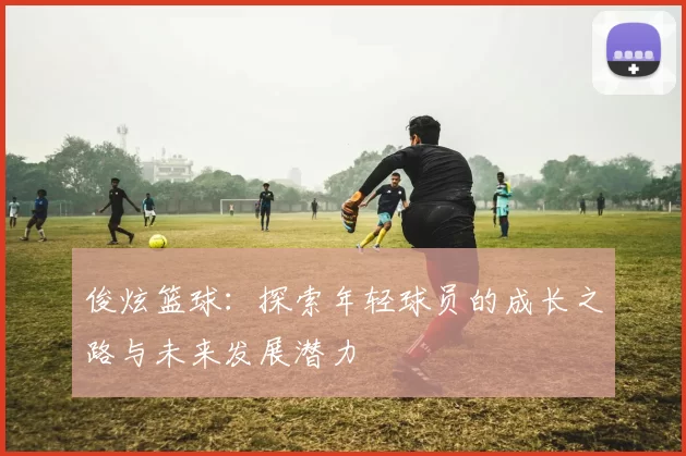 俊炫篮球：探索年轻球员的成长之路与未来发展潜力