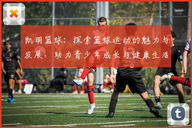 凯明篮球：探索篮球运动的魅力与发展，助力青少年成长与健康生活