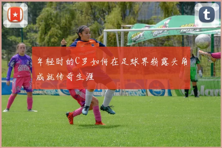 年轻时的C罗如何在足球界崭露头角成就传奇生涯