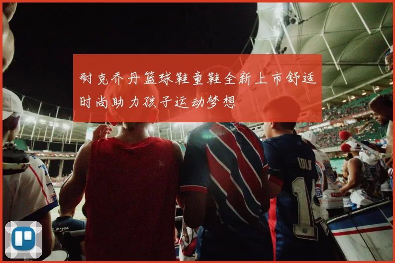 耐克乔丹篮球鞋童鞋全新上市舒适时尚助力孩子运动梦想