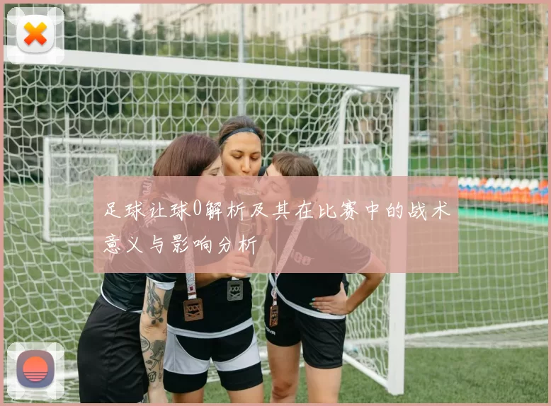足球让球0解析及其在比赛中的战术意义与影响分析