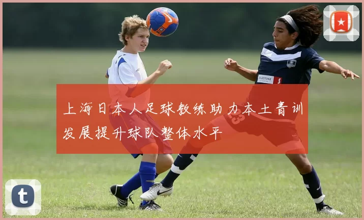 上海日本人足球教练助力本土青训发展提升球队整体水平