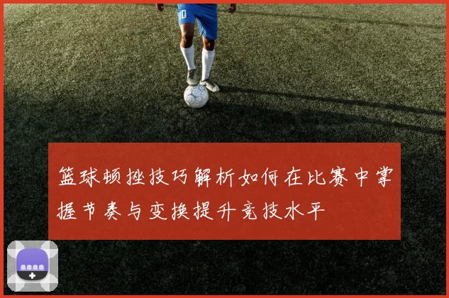 篮球顿挫技巧解析如何在比赛中掌握节奏与变换提升竞技水平