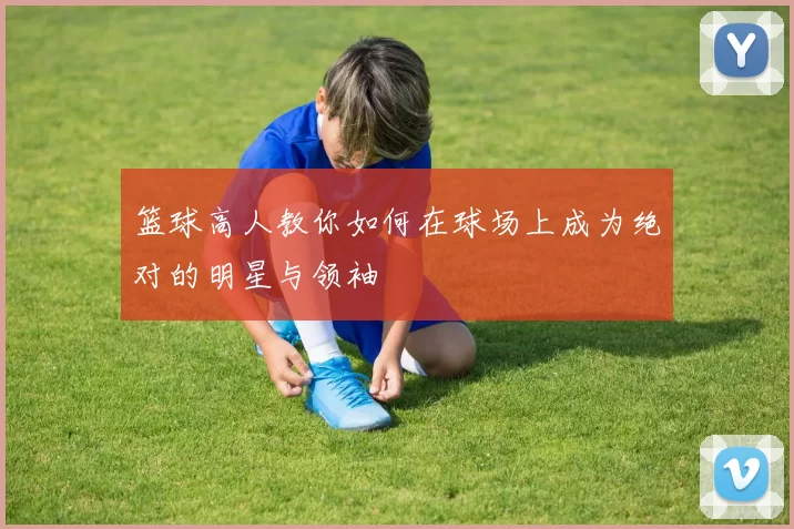 篮球高人教你如何在球场上成为绝对的明星与领袖